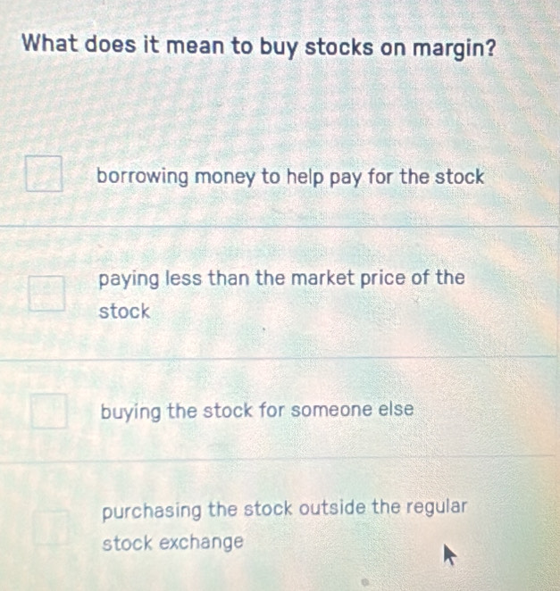 What does it mean to buy stocks on margin?
borrowing money to help pay for the stock
paying less than the market price of the
stock
buying the stock for someone else
purchasing the stock outside the regular
stock exchange