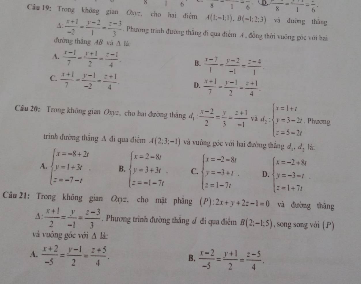 8 1 6 frac 8=frac 1=frac 6· D. frac 8=frac 1=frac 6.
Câu 19: Trong không gian Oxyz, cho hai điểm A(1;-1;1),B(-1;2;3) và đường thǎng
A:  (x+1)/-2 = (y-2)/1 = (z-3)/3 . Phương trình đường thăng đi qua điểm A, đồng thời vuông góc với hai
đường thăng AB và △ lia:
A.  (x-1)/7 = (y+1)/2 = (z-1)/4 .
B.  (x-7)/1 = (y-2)/-1 = (z-4)/1 .
C.  (x+1)/7 = (y-1)/-2 = (z+1)/4 .
D.  (x+1)/7 = (y-1)/2 = (z+1)/4 .
Câu 20: Trong không gian Oxyz, cho hai đường thăng d_1: (x-2)/2 = y/3 = (z+1)/-1  và d_2:beginarrayl x=1+t y=3-2t z=5-2tendarray.. Phương
trình đường thăng △ di qua điểm A(2;3;-1) và vuông góc với hai đường thắng d_1,d_2 là:
A. beginarrayl x=-8+2t y=1+3t z=-7-tendarray. B. beginarrayl x=2-8t y=3+3t z=-1-7tendarray. C. beginarrayl x=-2-8t y=-3+t. z=1-7tendarray. D. beginarrayl x=-2+8t y=-3-t z=1+7tendarray. .
Câu 21: Trong không gian Oxyz, cho mặt phẳng (P): 2x+y+2z-1=0 và đường thǎng
A:  (x+1)/2 = y/-1 = (z-3)/3 . Phương trình đường thăng đ đi qua điểm B(2;-1;5) , song song với (P)
và vuông góc với △ li:
A.  (x+2)/-5 = (y-1)/2 = (z+5)/4 .
B.  (x-2)/-5 = (y+1)/2 = (z-5)/4 .