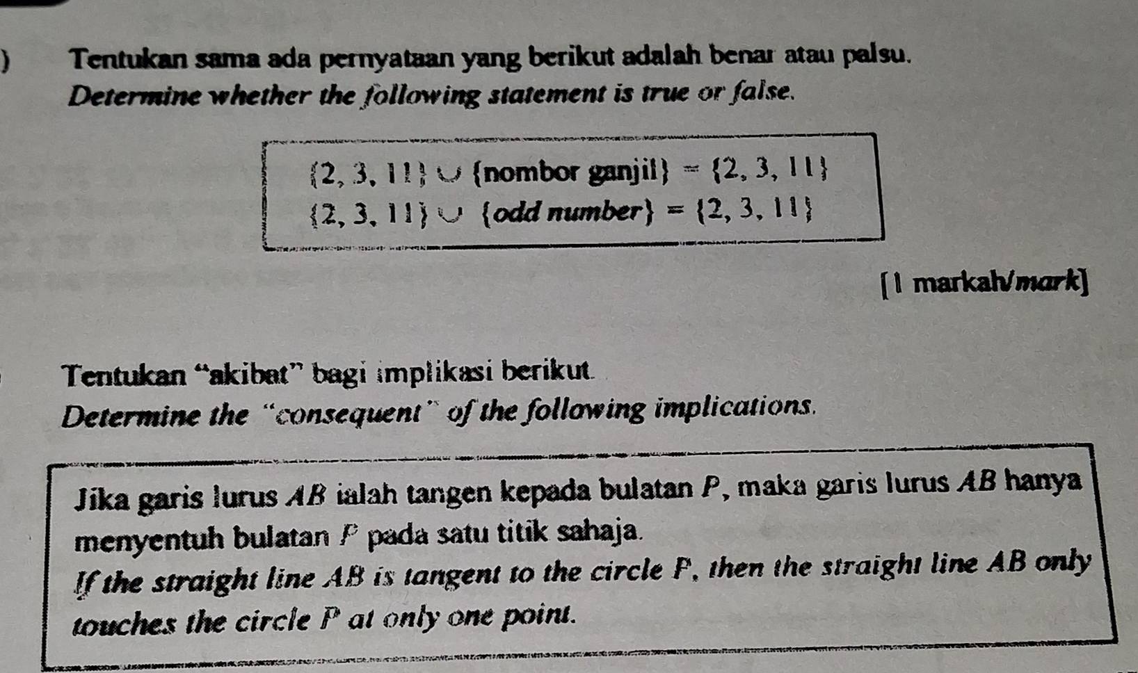  Tentukan sama ada pernyataan yang berikut adalah benar atau palsu. 
Determine whether the following statement is true or false.
 2,3,11 ∪ nombor ganjil = 2,3,11
 2,3,11 ∪ odd number = 2,3,11
[1 markal/mark] 
Tentukan “akibat” bagi implikasi berikut 
Determine the “consequent” of the following implications. 
Jika garis lurus AB ialah tangen kepada bulatan P, maka garis lurus AB hanya 
menyentuh bulatan P pada satu titik sahaja. 
If the straight line AB is tangent to the circle F, then the straight line AB only 
touches the circle P at only one point.