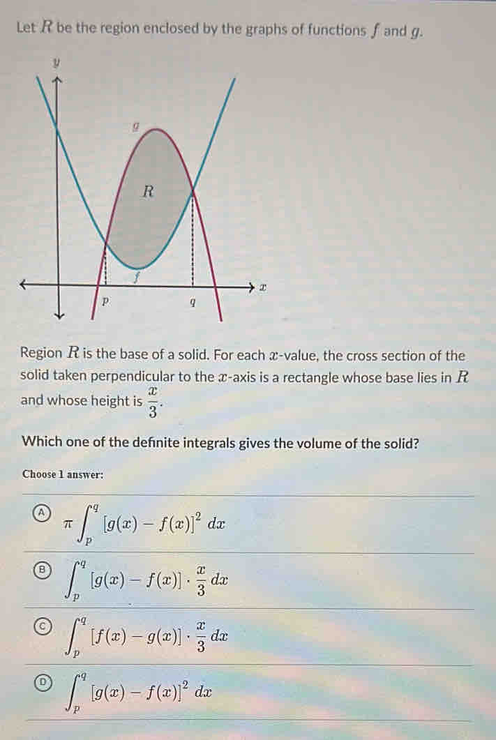 Let R be the region enclosed by the graphs of functions f and g.
Region R is the base of a solid. For each x -value, the cross section of the
solid taken perpendicular to the æ -axis is a rectangle whose base lies in R
and whose height is  x/3 . 
Which one of the defnite integrals gives the volume of the solid?
Choose 1 answer:
π ∈t _p^(q[g(x)-f(x)]^2)dx
∈t _p^(q[g(x)-f(x)]· frac x)3dx
∈t _p^(q[f(x)-g(x)]· frac x)3dx
∈t _p^(q[g(x)-f(x)]^2)dx