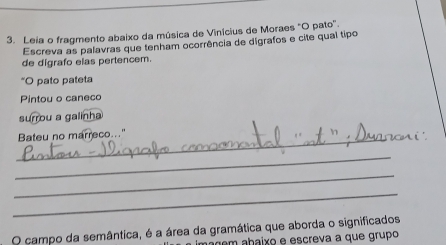 Leia o fragmento abaixo da música de Vinícius de Moraes "O pato". 
Escreva as palavras que tenham ocorrência de digrafos e cite qual tipo 
de digrafo elas pertencem. 
*O pato pateta 
Pintou o caneco 
surrou a galinha 
_ 
Bateu no marreco..." 
_ 
_ 
_ 
O campo da semântica, é a área da gramática que aborda o significados 
açém abaixo e escreva a que grupo