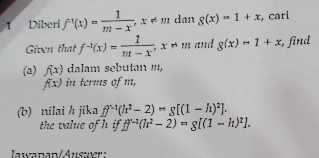 Diberi f^(-1)(x)= 1/m-x , x!= m dan g(x)=1+x , cari 
Given that f^(-1)(x)= 1/m-x , , x ≠ m and g(x)=1+x , find^-
(a) f(x) dalam sebutan ''',
f(x) in terms of m, 
(b) nilai / jika ff^(x-1)(h^2-2)=g[(1-h)^2]. 
the value of h if. ff^(x-1)(h^2-2)=g[(1-h)^2]. 
Iawapan/Auswer :