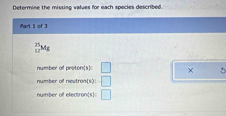 Determine the missing values for each species described. 
Part 1 of 3
_(12)^(25)Mg
number of proton(s): □
× 6 
number of neutron(s): □
number of electron(s): □