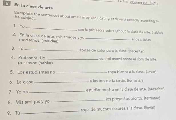 Fecha 
_ 
6 En la clase de arte 
Complete the sentences about art class by conjugating each verb correctly according to 
the subject. 
1. Yo _con la profesora sobre (about) la clase de arte. (hablar) 
2. En la clase de arte, mis amigos y yo _a los artistas 
modernos. (estudiar) 
3. Tú _lápices de color para la clase. (necesitar) 
4. Profesora, Ud. _con mi mamá sobre el libro de arte, 
por favor. (hablar) 
5. Los estudiantes no _ropa blanca a la clase. (llevar) 
6. La clase _a las tres de la tarde. (terminar) 
7. Yo no _estudiar mucho en la clase de arte. (necesitar) 
8. Mis amigos y yo _los proyectos pronto. (terminar) 
9. Tú _ropa de muchos colores a la clase. (llevar)