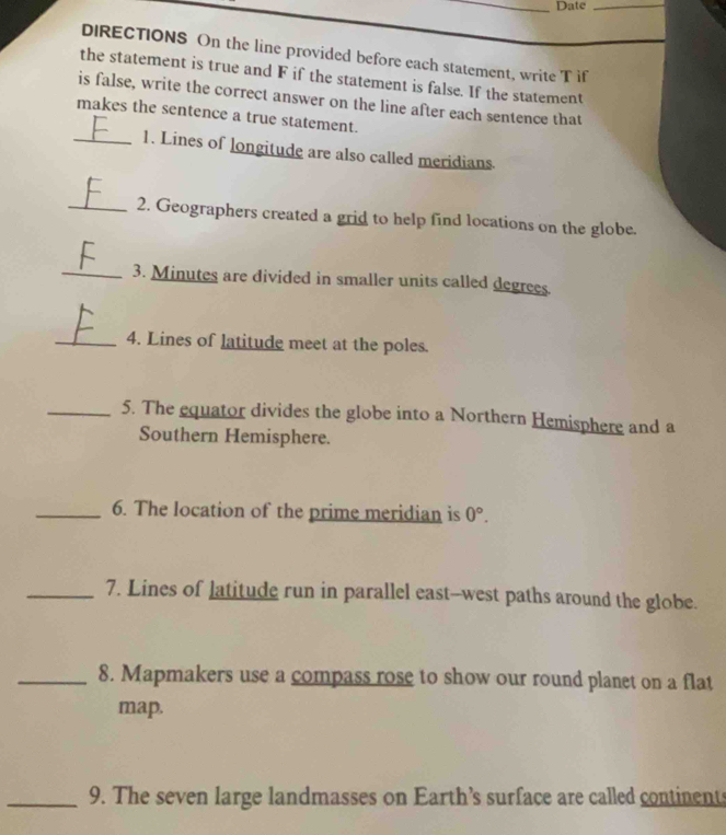 Date_ 
DIRECTIONS On the line provided before each statement, write T if 
the statement is true and F if the statement is false. If the statement 
is false, write the correct answer on the line after each sentence that 
makes the sentence a true statement. 
_1. Lines of longitude are also called meridians 
_2. Geographers created a grid to help find locations on the globe. 
_3. Minutes are divided in smaller units called degrees. 
_4. Lines of latitude meet at the poles. 
_5. The equator divides the globe into a Northern Hemisphere and a 
Southern Hemisphere. 
_6. The location of the prime meridian is 0°. 
_7. Lines of latitude run in parallel east--west paths around the globe. 
_8. Mapmakers use a compass rose to show our round planet on a flat 
map. 
_9. The seven large landmasses on Earth’s surface are called continents