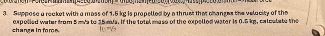 célération=ForceMassAcceteration = fracForceMassAcceleration-Mass 
3. Suppose a rocket with a mass of 1.5 kg is propelled by a thrust that changes the velocity of the 
expelled water from 5 m/s to 15 m/s. If the total mass of the expelled water is 0.5 kg, calculate the 
change in force.