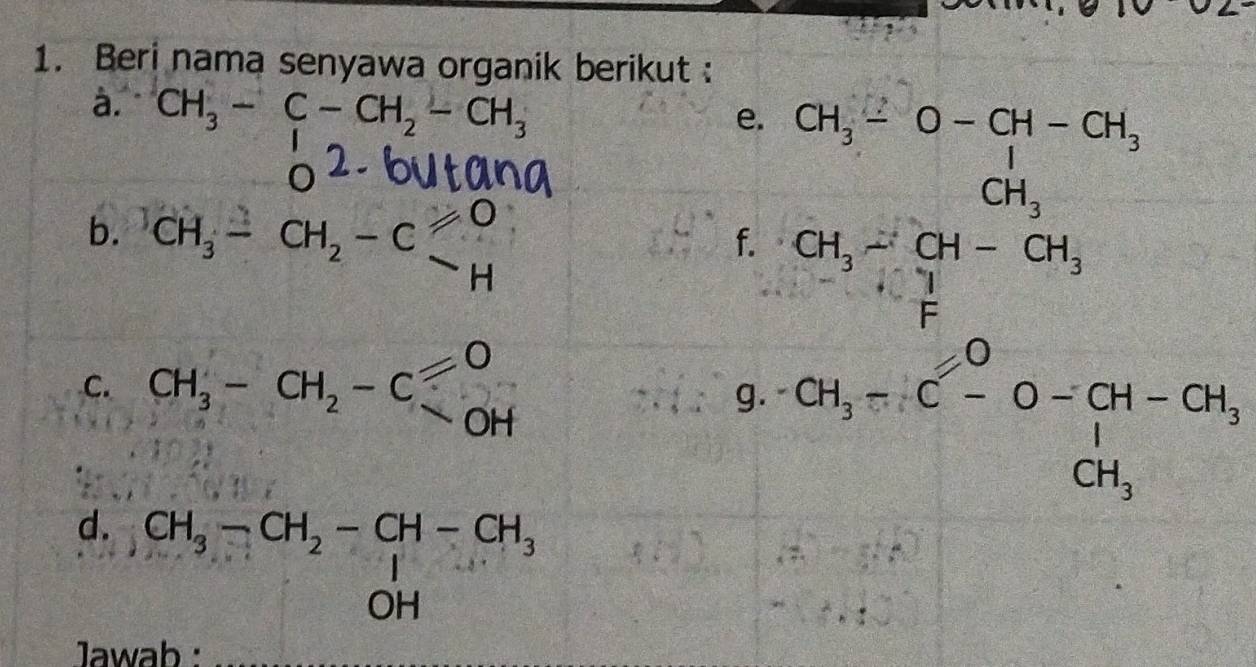 Beri nama senyawa organik berikut : 
à. CH_3-C-CH_2-CH_3
e. 
 1/2 a_2=frac □ = □ /□   
b. ^)CH_3-CH_2-C_H^(O
f. beginarray)r CH_3-O-OH-OH, CH_3-OH-OH, CH_3-OH-Gtendarray 
C. CH_3-CH_2-C]_(OH)^O
g. CH_CH_3--O-CH-CH-CH_3CH_3
d. beginarrayr CH_3-CH_2-CH-CH_3 OHendarray
Jawab :