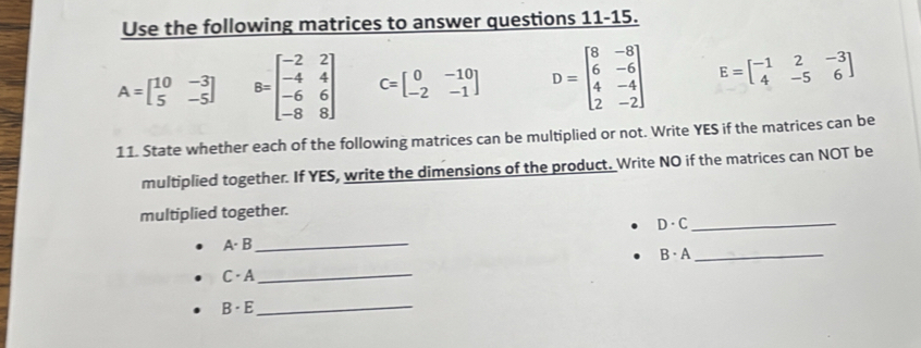 Use the following matrices to answer questions 11-15.
A=beginbmatrix 10&-3 5&-5endbmatrix B=beginbmatrix -2&2 -4&4 -6&6 -8&8endbmatrix C=beginbmatrix 0&-10 -2&-1endbmatrix D=beginbmatrix 8&-8 6&-6 4&-4 2&-2endbmatrix E=beginbmatrix -1&2&-3 4&-5&6endbmatrix
11. State whether each of the following matrices can be multiplied or not. Write YES if the matrices can be 
multiplied together. If YES, write the dimensions of the product. Write NO if the matrices can NOT be 
multiplied together.
D· C
_ 
A- B_ 
_ B· A
C · A_ 
B · E_