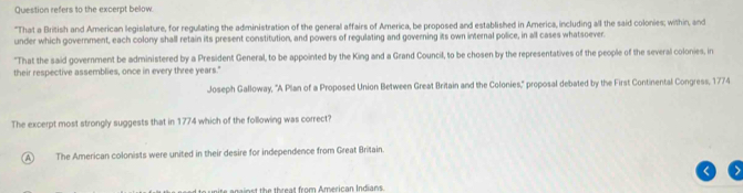 Question refers to the excerpt below.
"That a British and American legislature, for regulating the administration of the general affairs of America, be proposed and established in America, including all the said colonies; within, and
under which government, each colony shall retain its present constitution, and powers of regulating and governing its own internal police, in all cases whatsoever.
"That the said government be administered by a President General, to be appointed by the King and a Grand Council, to be chosen by the representatives of the people of the several colonies, in
their respective assemblies, once in every three years."
Joseph Galloway, "A Plan of a Proposed Union Between Great Britain and the Colonies," proposal debated by the First Continental Congress, 1774
The excerpt most strongly suggests that in 1774 which of the following was correct?
A The American colonists were united in their desire for independence from Great Britain.
nainst the threat from American Indians.