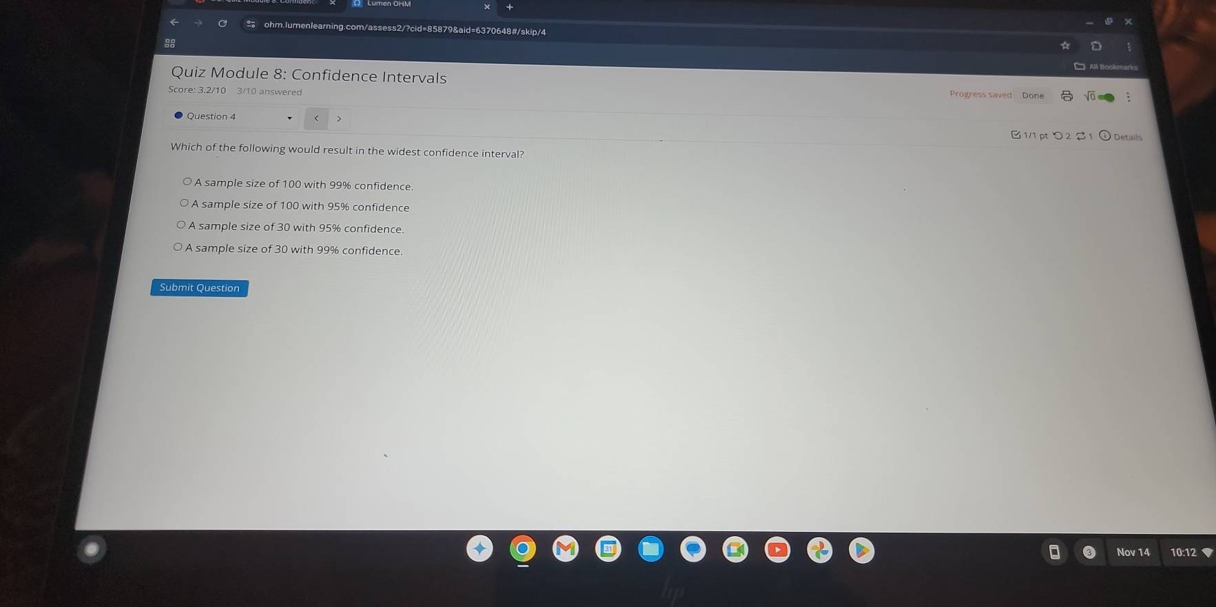 Quiz Module 8: Confidence Intervals
Score: 3.2/10 3/10 answered
Progress saved Done
1/1 pt つ 2 2 1 ① Details
Which of the following would result in the widest confidence interval?
A sample size of 100 with 99% confidence.
A sample size of 100 with 95% confidence
A sample size of 30 with 95% confidence.
A sample size of 30 with 99% confidence.
Submit Question
Nov 14 10:12