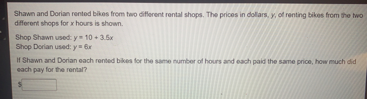 Shawn and Dorian rented bikes from two different rental shops. The prices in dollars, y, of renting bikes from the two
different shops for x hours is shown.
Shop Shawn used: y=10+3.5x
Shop Dorian used: y=6x
If Shawn and Dorian each rented bikes for the same number of hours and each paid the same price, how much did
each pay for the rental?
$