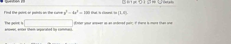 □ 0/1 pt つ 2 2 99 Details 
Find the point or points on the curve y^2-4x^2=100 that is closest to (1,0). 
The point is □ (Enter your answer as an ordered pair; if there is more than one 
answer, enter them separated by commas).