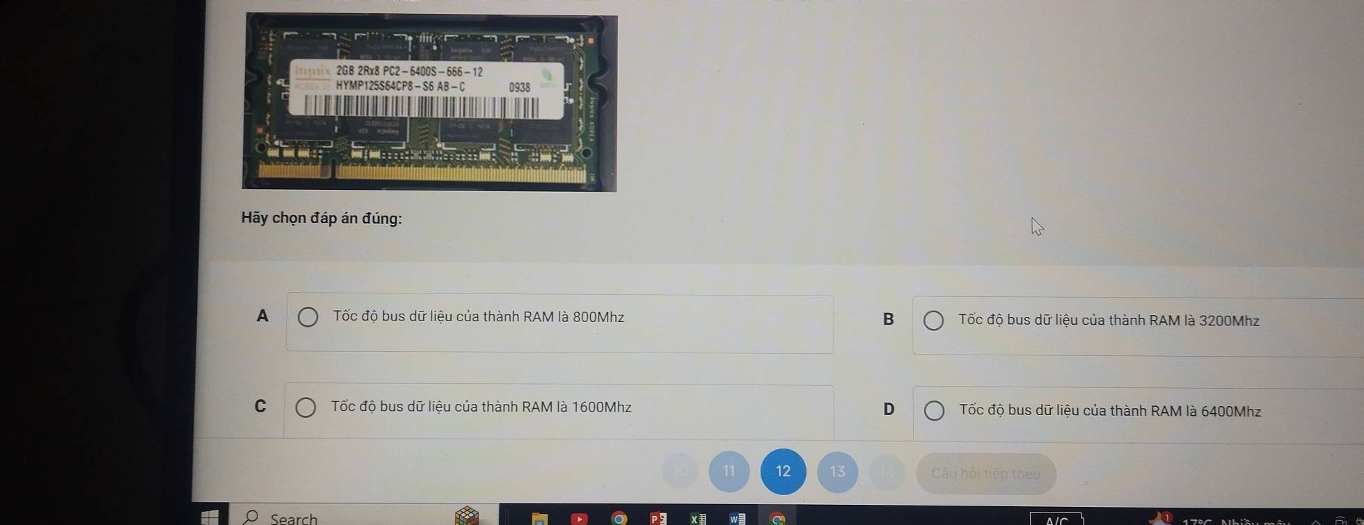 2GB 2Rx8 PC2-6400S-666-12
HYMP125S64CP8 — S6 AB - C 0938
Hãy chọn đáp án đúng:
A Tốc độ bus dữ liệu của thành RAM là 800Mhz B Tốc độ bus dữ liệu của thành RAM là 3200Mhz
C Tốc độ bus dữ liệu của thành RAM là 1600Mhz D Tốc độ bus dữ liệu của thành RAM là 6400Mhz
11 12 Câu hội tiếp theo
Search