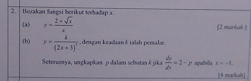 Bezakan fungsi berikut terhadap x. 
(a) y= (2+sqrt(x))/x  [2 markah ] 
(b) y=frac k(2x+3)^3 , dengan keadaan k ialah pemalar. 
Seterusnya, ungkapkan p dalam sebutan k jika  dy/dx =2-p apabila x=-1, 
[4 markah]