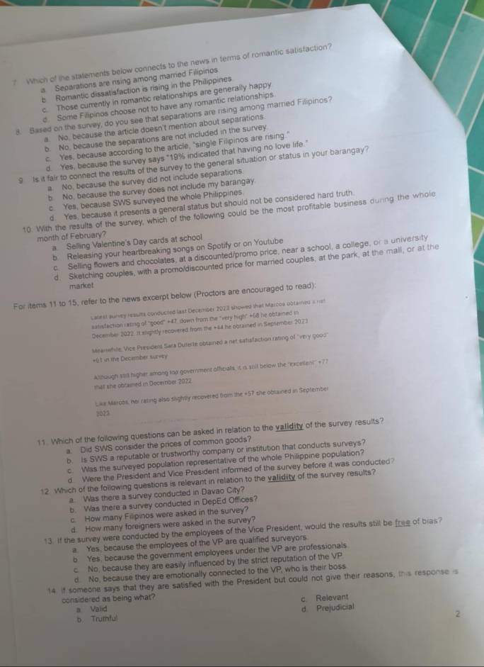 ? Which of the statements below connects to the news in terms of romantic satisfaction?
a Separations are rising among married Filipinos
b Romantic dissatisfaction is rising in the Philippines
c. Those currently in romantic relationships are generally happy
d. Some Filipinos choose not to have any romantic relationships
8. Based on the survey, do you see that separations are rising among marred Filipinos?
a. No, because the article doesn't mention about separations.
b. No, because the separations are not included in the survey
c. Yes, because according to the article, "single Filipinos are rising."
d. Yes, because the survey says "19% indicated that having no love life."
9  Is it fair to connect the results of the survey to the general situation or status in your barangay?
a. No, because the survey did not include separations.
b. No, because the survey does not include my barangay.
c. Yes, because SWS surveyed the whole Philippines
d. Yes, because it presents a general status but should not be considered hard truth.
10. With the results of the survey, which of the following could be the most profitable business durng the whole
month of February?
a Selling Valentine's Day cards at school
b. Releasing your heartbreaking songs on Spotify or on Youtube
c. Selling flowers and chocolates, at a discounted/promo price, near a school, a college, or a university
d. Sketching couples, with a promo/discounted price for married couples, at the park, at the mall, or at the
market
For items 11 to 15, refer to the news excerpt below (Proctors are encouraged to read):
Lallest auney results conducted last December 2023 showed thal Marcoa obtained = nst
satistaction rating of ''good'' +47 down from the 'very high'' +68 he obtained in
December 2022. It slightly recovered from the +44 he obrained in September 2073
Meamwhile, Vice President Sata Duterte obtained a net satisfaction rating of ''very good'
+61 in the December survey
Althaugh still higher among sop government officials, it is sill below the ''excellen!'' +77
that she obtained in December 2022.
Like Marcos, her rating also slightly recovered from the +57 she obtained in September
2023
11. Which of the following questions can be asked in relation to the validity of the survey results?
a. Did SWS consider the prices of common goods?
b. is SWS a reputable or trustworthy company or institution that conducts surveys?
c. Was the surveyed population representative of the whole Philippine population?
d Were the President and Vice President informed of the survey before it was conducted?
12. Which of the following questions is relevant in relation to the validity of the survey results?
a. Was there a survey conducted in Davao City?
b. Was there a survey conducted in DepEd Offices?
c. How many Filipinos were asked in the survey?
d. How many foreigners were asked in the survey?
13. If the survey were conducted by the employees of the Vice President, would the results still be free of blas?
a. Yes, because the employees of the VP are qualified surveyors.
b Yes, because the government employees under the VP are professionals
c. No, because they are easily influenced by the strict reputation of the VP
d. No, because they are emotionally connected to the VP, who is their boss
14 if someone says that they are satisfied with the President but could not give their reasons, this response is
considered as being what?
a Valid c Relevant
b. Truthful d Prejudicial
2