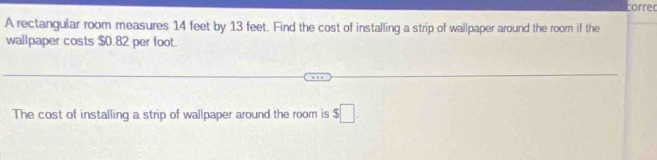 corred 
A rectangular room measures 14 feet by 13 feet. Find the cost of installing a strip of wallpaper around the room if the 
wallpaper costs $0.82 per foot. 
The cost of installing a strip of wallpaper around the room is $□.