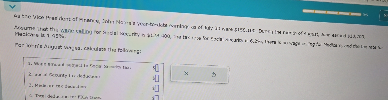 0/5 SI 
As the Vice President of Finance, John Moore's year -to-date earnings as of July 30 were $158,100. During the month of August, John earned $10,700. 
Medicare is 1.45%. 
Assume that the wage ceiling for Social Security is $128,400, the tax rate for Social Security is 6.2%, there is no wage ceiling for Medicare, and the tax rate for 
For John's August wages, calculate the following: 
1. Wage amount subject to Social Security tax: 
2. Social Security tax deduction: 
× 
3. Medicare tax deduction: 
4. Total deduction for FICA taxes: