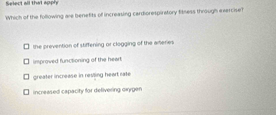 Select all that apply
Which of the following are benefits of increasing cardiorespiratory fitness through exercise?
the prevention of stiffening or clogging of the arteries
improved functioning of the heart
greater increase in resting heart rate
increased capacity for delivering oxygen