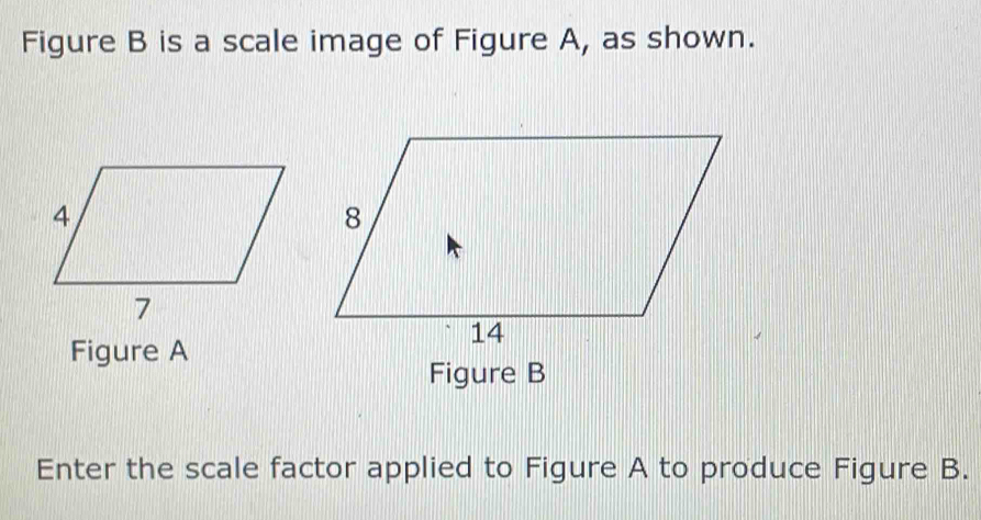 Figure B is a scale image of Figure A, as shown. 
Figure A 
Figure B 
Enter the scale factor applied to Figure A to produce Figure B.