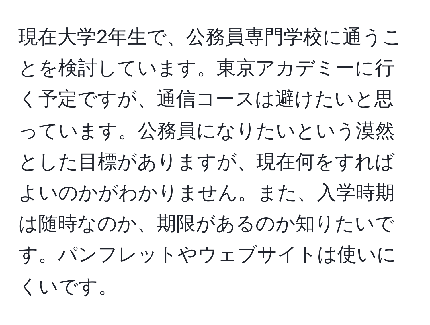 現在大学2年生で、公務員専門学校に通うことを検討しています。東京アカデミーに行く予定ですが、通信コースは避けたいと思っています。公務員になりたいという漠然とした目標がありますが、現在何をすればよいのかがわかりません。また、入学時期は随時なのか、期限があるのか知りたいです。パンフレットやウェブサイトは使いにくいです。