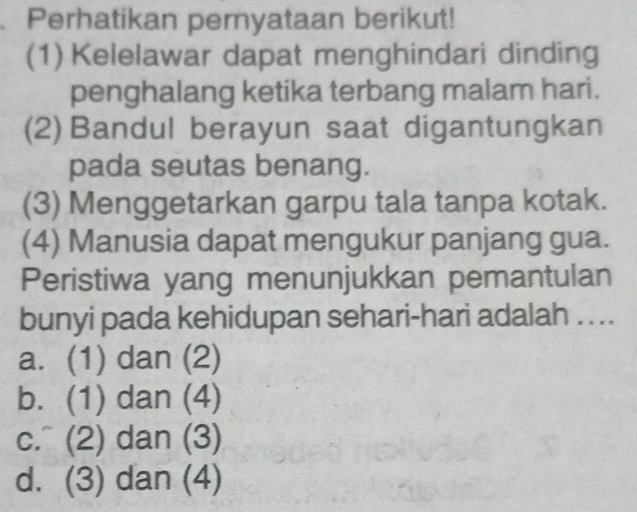 Perhatikan pernyataan berikut!
(1) Kelelawar dapat menghindari dinding
penghalang ketika terbang malam hari.
(2) Bandul berayun saat digantungkan
pada seutas benang.
(3) Menggetarkan garpu tala tanpa kotak.
(4) Manusia dapat mengukur panjang gua.
Peristiwa yang menunjukkan pemantulan
bunyi pada kehidupan sehari-hari adalah ....
a. (1) dan (2)
b. (1) dan (4)
c. (2) dan (3)
d. (3) dan (4)