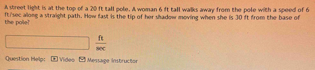 A street light is at the top of a 20 ft tall pole. A woman 6 ft tall walks away from the pole with a speed of 6
ft/sec along a straight path. How fast is the tip of her shadow moving when she is 30 ft from the base of 
the pole?
 ft/sec  
Question Help: Video Message instructor