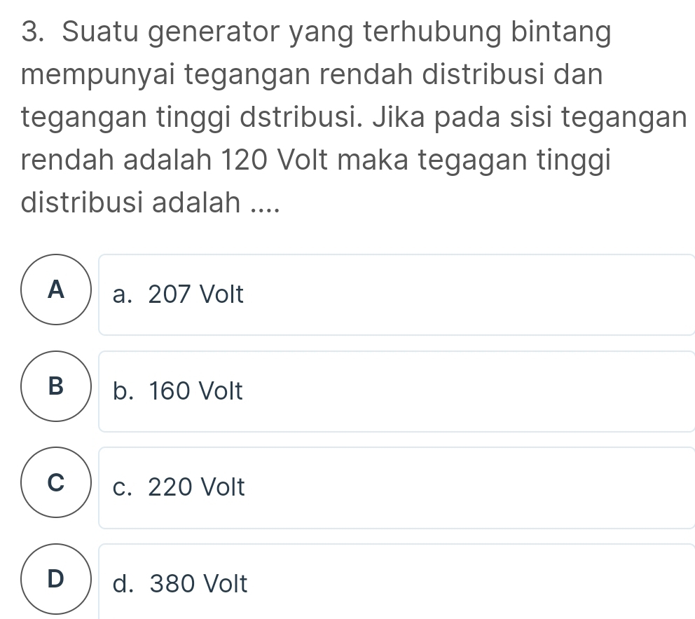 Suatu generator yang terhubung bintang
mempunyai tegangan rendah distribusi dan
tegangan tinggi dstribusi. Jika pada sisi tegangan
rendah adalah 120 Volt maka tegagan tinggi
distribusi adalah ....
A a. 207 Volt
B b. 160 Volt
C c. 220 Volt
D d. 380 Volt