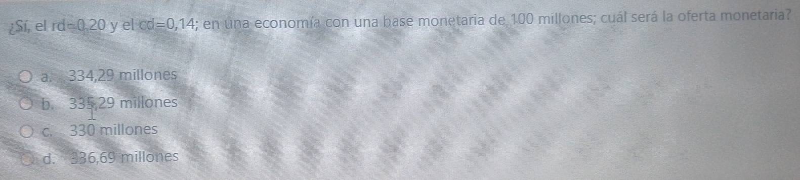 ¿Sí, el rd=0,20 y el cd =0,14; en una economía con una base monetaria de 100 millones; cuál será la oferta monetaria?
a. 334,29 millones
b. 335,29 millones
c. 330 millones
d. 336,69 millones