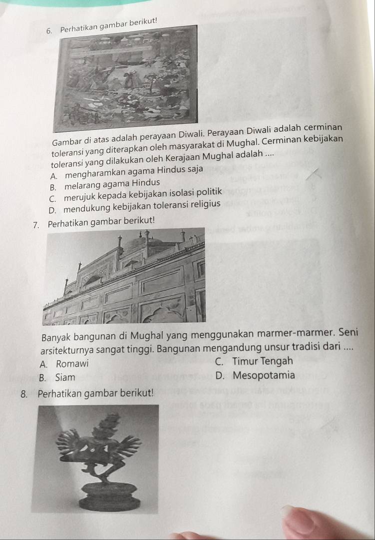 Perhatikan gambar berikut!
Gambar di atas adalah perayaan DiwaPerayaan Diwali adalah cerminan
toleransi yang diterapkan oleh masyarakat di Mughal. Cerminan kebijakan
toleransi yang dilakukan oleh Kerajaan Mughal adalah ....
A. mengharamkan agama Hindus saja
B. melarang agama Hindus
C. merujuk kepada kebijakan isolasi politik
D. mendukung kebijakan toleransi religius
Perhatikan gambar berikut!
Banyak bangunan di Mughal yang menggunakan marmer-marmer. Seni
arsitekturnya sangat tinggi. Bangunan mengandung unsur tradisi dari ....
A. Romawi C. Timur Tengah
B. Siam D. Mesopotamia
8. Perhatikan gambar berikut!