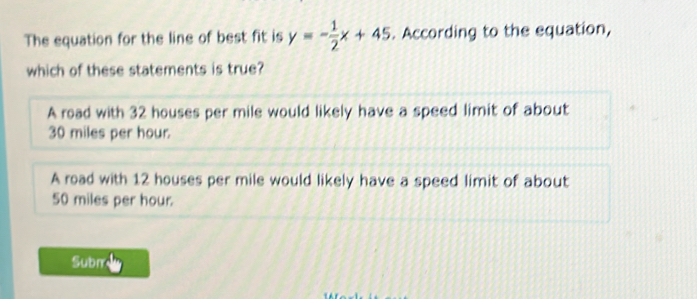 The equation for the line of best fit is y=- 1/2 x+45. According to the equation,
which of these statements is true?
A road with 32 houses per mile would likely have a speed limit of about
30 miles per hour.
A road with 12 houses per mile would likely have a speed limit of about
50 miles per hour.
Subm