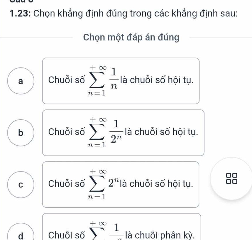 1.23: Chọn khẳng định đúng trong các khẳng định sau:
Chọn một đáp án đúng
a Chuỗi số sumlimits _(n=1)^(+∈fty) 1/n  là chuỗi số hội tụ.
b Chuỗi số sumlimits _(n=1)^(+∈fty) 1/2^n  là chuỗi số hội tụ.
C Chuỗi số sumlimits _(n=1)^(+∈fty)2^n là chuỗi số hội tụ.
d Chuỗi số sumlimits^(+∈fty)frac 1 là chuỗi phân kỳ.