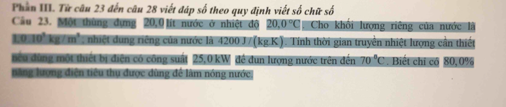 Phần III. Từ câu 23 đến câu 28 viết đáp số theo quy định viết số chữ số 
Cầu 23. Một thùng dựng 20,0 lít nước ở nhiệt độ 20,0°C. Cho khổi lượng riêng của nước là
1:0:10^3kg/m^3 nhiệt dung riêng của nước là 4200 J/(kg.K). Tính thời gian truyền nhiệt lượng cần thiết 
ncu dùng một thiết bị điện có công suất 25,0 kW đề dun lượng nước trên đến 70°C. Biết chi có 80, 0%
năng lượng điện tiêu thụ được dùng để làm nóng nước.