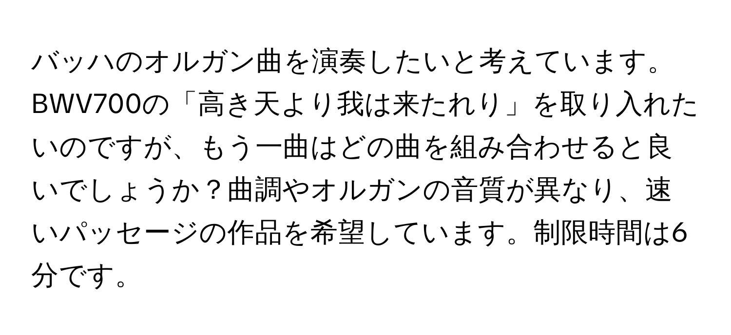 バッハのオルガン曲を演奏したいと考えています。BWV700の「高き天より我は来たれり」を取り入れたいのですが、もう一曲はどの曲を組み合わせると良いでしょうか？曲調やオルガンの音質が異なり、速いパッセージの作品を希望しています。制限時間は6分です。