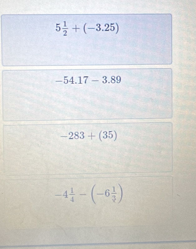 5 1/2 +(-3.25)
-54.17-3.89
-283+(35)
-4 1/4 -(-6 1/3 )