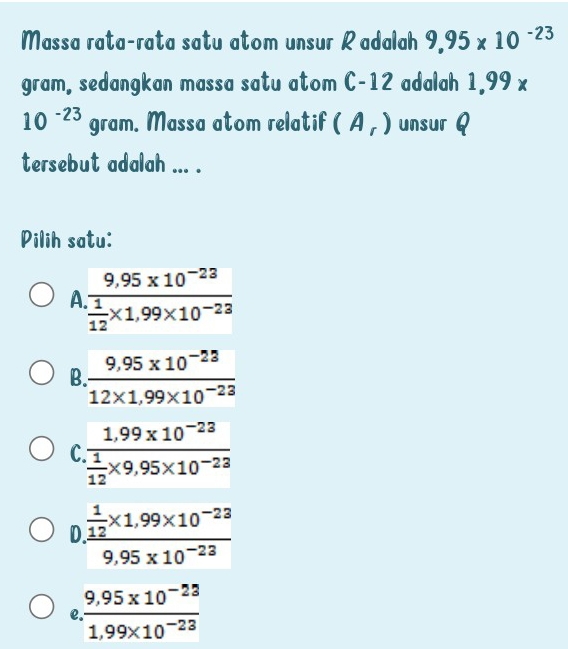 Massa rata-rata satu atom unsur Radalah 9,95* 10^(-23)
gram, sedangkan massa satu atom C-12 adalah 1,99 x
10^(-23) gram. Massa atom relatif (A_r) unsur Q
tersebut adalah ... .
Pilih satu:
A frac 9,95* 10^(-23) 1/12 * 1,99* 10^(-23)
B.  (9,95* 10^(-23))/12* 1,99* 10^(-23) 
C frac 1.99* 10^(-23) 1/12 * 9,95* 10^(-23)
D frac  1/12 * 1,99* 10^(-23)9,95* 10^(-23)
e. (9.95* 10^(-23))/1.99* 10^(-23) 