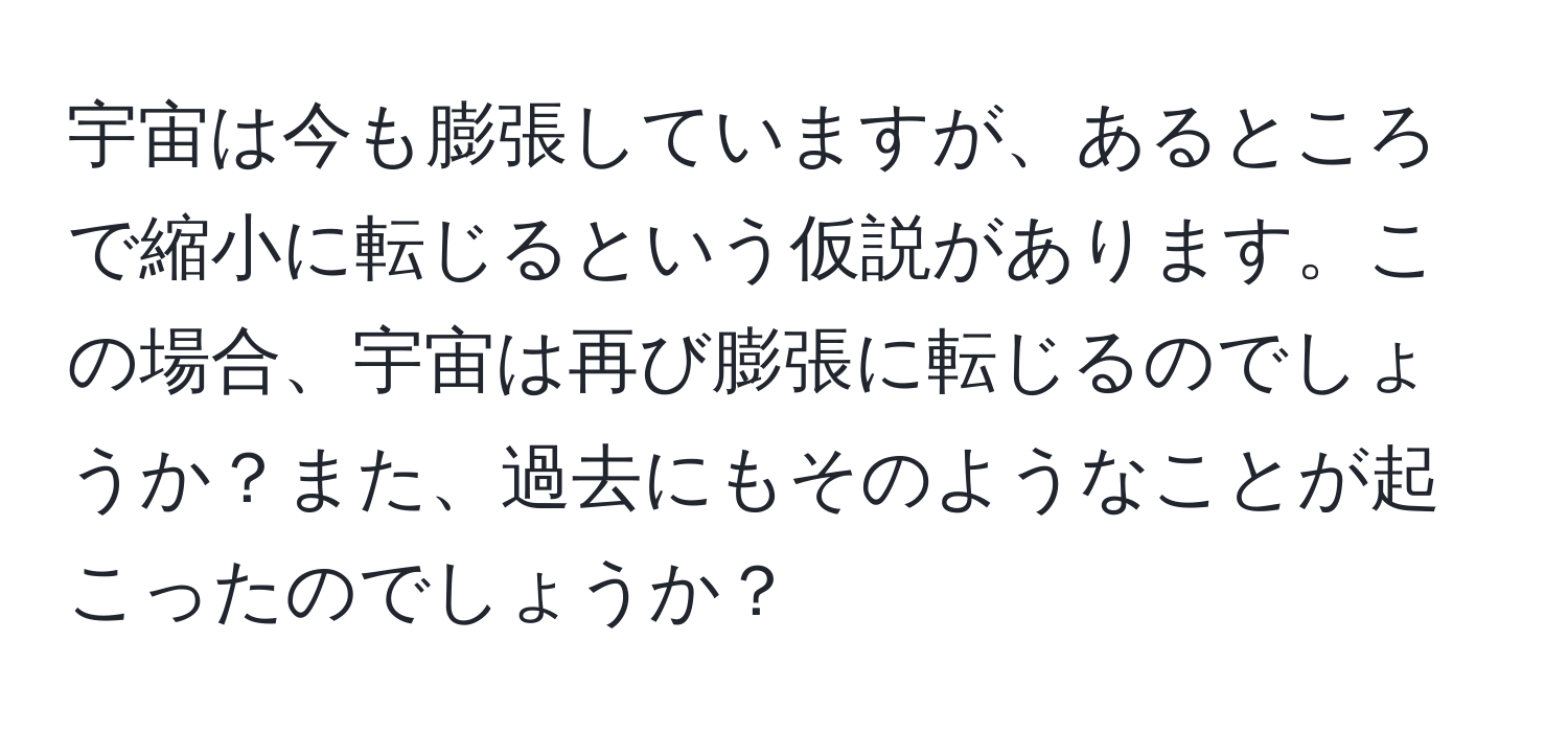 宇宙は今も膨張していますが、あるところで縮小に転じるという仮説があります。この場合、宇宙は再び膨張に転じるのでしょうか？また、過去にもそのようなことが起こったのでしょうか？