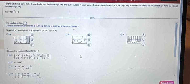 For the function f, solve f(x)=0 analytically over the interval [0,2x) , and give solutions in exact forms. Graph y=f(x)
the interval [0,2x) in the window [0,2x] by [-4,4]; use the results to find the solution to f(x)>0 and f(x)<0</tex> over
f(x)=tan^2x-3
The solution set is □ 
(Type an exact answer in terms of x. Use a comma to separate answers as needed.)
Choose the correct graph. Each graph is [0,2x] by [-4,4]
A. C.
B.
Choose the correct solution to f(x)>0
A. ( π /3 , π /2 )∪ ( π /2 , 2π /3 ) U( 4π /3 , 3π /2 )∪ ( 3π /2 , 5π /3 )
B. (-∈fty ,∈fty )
C.  π /3 , 2π /3 ,  4π /3 , avd 5π /3 
D. [0, π /3 )∪ ( 2π /3 , 4π /3 )∪ ( 5π /3 ,2π )
Submit quiz