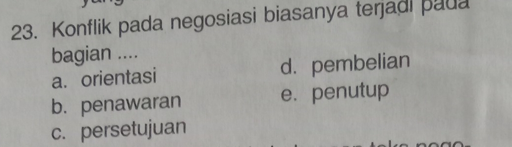 Konflik pada negosiasi biasanya terjadi pada
bagian ....
a. orientasi d. pembelian
b. penawaran
e. penutup
c. persetujuan