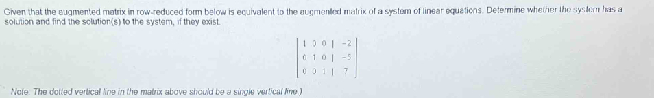 Given that the augmented matrix in row-reduced form below is equivalent to the augmented matrix of a system of linear equations. Determine whether the system has a 
solution and find the solution(s) to the system, if they exist.
beginbmatrix 1&0&0&1&-2 0&1&0&1&-5 0&0&1&|&7endbmatrix
Note: The dotted vertical line in the matrix above should be a single vertical line.)