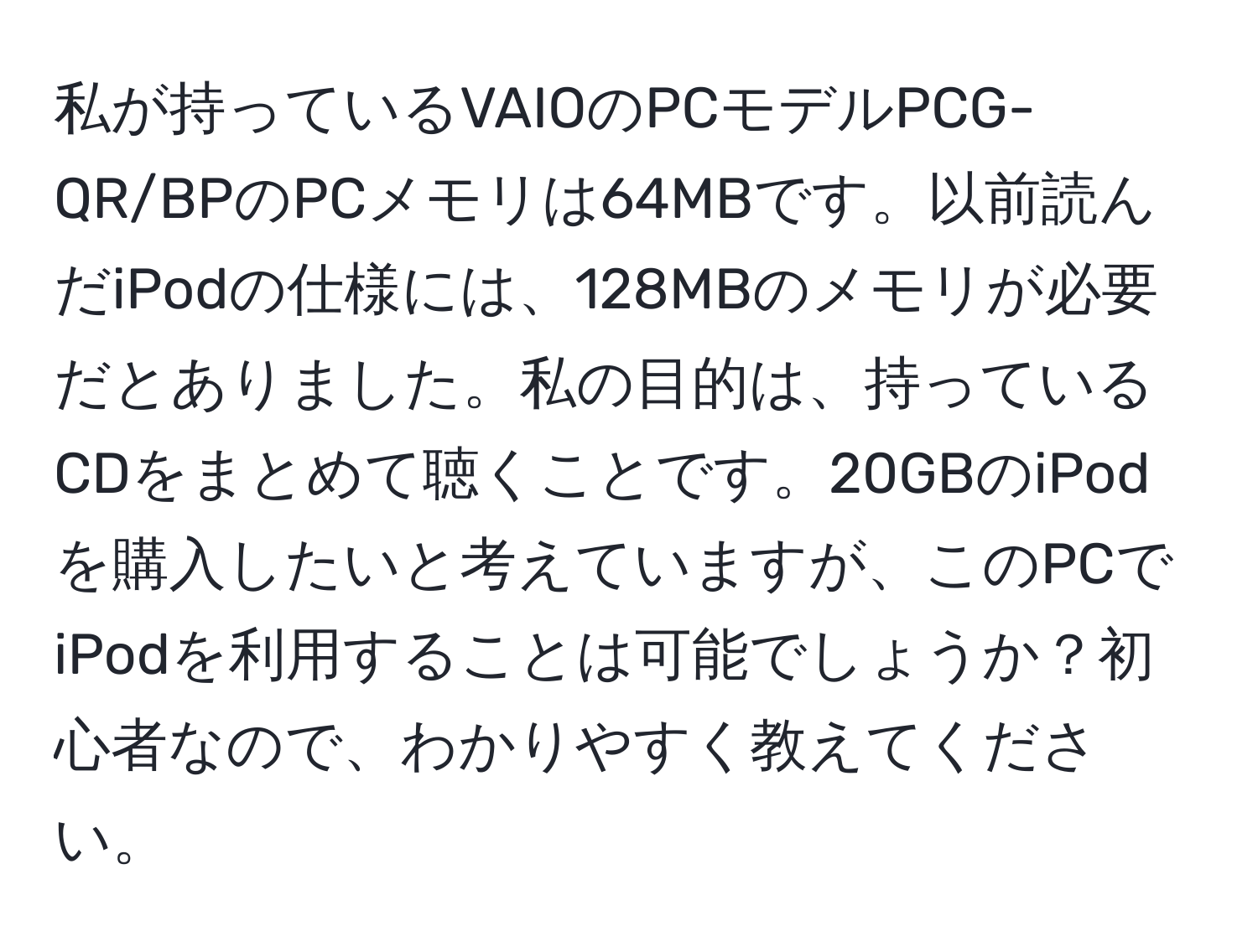 私が持っているVAIOのPCモデルPCG-QR/BPのPCメモリは64MBです。以前読んだiPodの仕様には、128MBのメモリが必要だとありました。私の目的は、持っているCDをまとめて聴くことです。20GBのiPodを購入したいと考えていますが、このPCでiPodを利用することは可能でしょうか？初心者なので、わかりやすく教えてください。