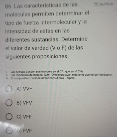 Las características de las 20 puntos
moléculas permiten determinar el
tipo de fuerza intermolecular y la
intensidad de estas en las
diferentes sustancias. Determine
el valor de verdad (Vcirc F) de las
siguientes proposiciones.
I. Las fuerzas London son mayores en el CF₄ que en el CH4.
II Las moléculas de metano (CH_3-OH) interactúan mediante puente de hidrógeno.
III. El compuesto CO_2 tiene atracciones dipolo - dipolo.
A) VVF
B) VFV
C) VFF
Đ) FVF