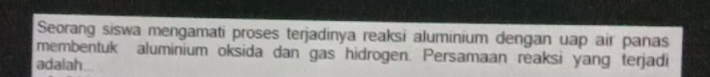 Seorang siswa mengamati proses terjadinya reaksi aluminium dengan uap air panas 
membentuk aluminium oksida dan gas hidrogen. Persamaan reaksi yang terjadi 
adalah...