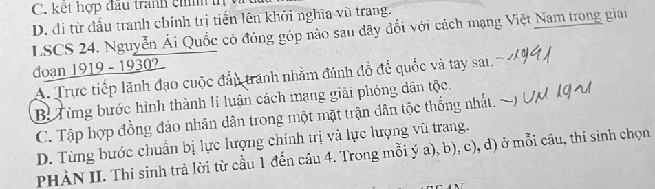 C. kết hợp đầu tranh chí tị
D. đi từ đấu tranh chính trị tiến lên khởi nghĩa vũ trang.
LSCS 24. Nguyễn Ái Quốc có đóng góp nào sau đây đối với cách mạng Việt Nam trong giai
đoạn 1919 - 1930?
A. Trực tiếp lãnh đạo cuộc đấu tranh nhằm đánh đồ đế quốc và tay sai.
B Từng bước hình thành lí luận cách mạng giải phóng dân tộc.
C. Tập hợp đồng đảo nhân dân trong một mặt trận dân tộc thống nhất.
D. Từng bước chuẩn bị lực lượng chính trị và lực lượng vũ trang.
PHÀN II. Thí sinh trả lời từ cầu 1 đến câu 4. Trong mỗi ý a), b), c), d) ở mỗi câu, thí sinh chọn