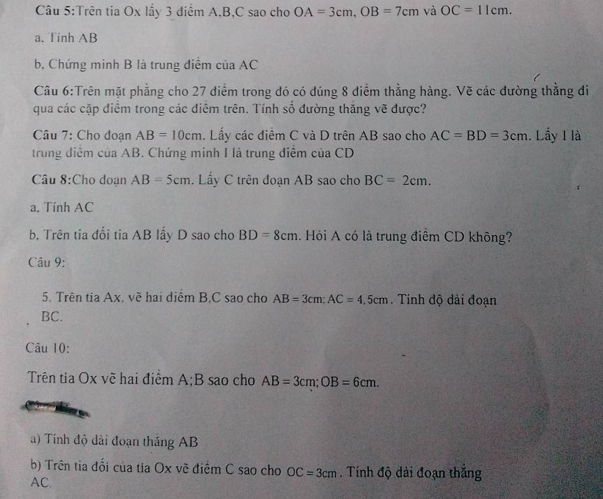 Trên tia Ox lấy 3 điểm A, B, C sao cho OA=3cm, OB=7cm và OC=11cm. 
a. Tinh AB
b, Chứng minh B là trung điểm của AC
Câu 6:Trên mặt phẳng cho 27 điểm trong đó có đúng 8 điểm thằng hàng. Vẽ các đường thẳng đi 
qua các cặp điểm trong các điểm trên. Tính số đường thăng vẽ được? 
Câu 7: Cho đoạn AB=10cm Lấy các điểm C và D trên AB sao cho AC=BD=3cm. Lấy I là 
trung điểm của AB. Chứng minh I là trung điểm của CD
Câu 8:Cho đoạn AB=5cm Ly C trên đoạn AB sao cho BC=2cm. 
a. Tính AC
b. Trên tia đổi tia AB lầy D sao cho BD=8cm. Hỏi A có là trung điểm CD không? 
Câu 9: 
5. Trên tia Ax. về hai diểm B, C sao cho AB=3cm; AC=4,5cm. Tính độ đài đoạn
BC. 
Câu 10: 
Trên tia Ox vẽ hai điểm A; B sao cho AB=3cm; OB=6cm. 
) Tính độ dài đoạn thắng AB
b) Trên tia đối của tia Ox vẽ điểm C sao cho OC=3cm. Tính độ dài đoạn thắng
AC.