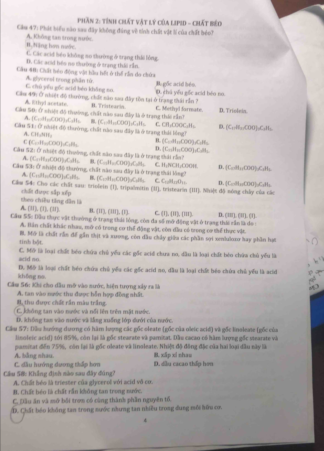 Phần 2: tính chất vật lý của lIPID - chất béo
Câu 47: Phát biểu nào sau đây không đúng về tính chất vật lí của chất béo?
A. Không tan trong nước.
B. Nặng hơn nước.
C. Các acid béo không no thường ở trạng thái lỏng.
D. Các acid béo no thường ở trạng thái rần.
Câu 48: Chất béo động vật hầu hết ở thể rần do chứa
A. glycerol trong phân tử. B. gốc acid béo.
C. chủ yếu gốc acid béo không no. D. chủ yếu gốc acid béo no.
Câu 49: Ở nhiệt độ thường, chất nào sau đây tồn tại ở trạng thái rần ?
A. Ethyl acetate. B. Tristearin. C. Methyl formate. D. Triolein.
Câu 50: Ở nhiệt độ thường, chất nào sau đây là ở trạng thái rần?
A. (C_17H_33COO)_3C_3H_5. B. (C_17H_35COO)_3C_3H_5. C. CH_3COOC_2H_5. D. (C_17H_31COO)_3C_3H_5.
Câu 5 1:0nh 101a ộ thường, chất nào sau đây là ở trạng thái lỏng?
A. CH_3NH_2
C (C_17H_35COO)_3C_3H_5.
B. (C_17H_33COO)_3C_3H_5.
D. (C_15H_31COO)_3C_3H_5.
Câu 52:0 nh iotdo 0 thường, chất nào sau đây là ở trạng thái rần?
A. (C_17H_33COO)_3C_3H_5. B. (C_15H_31COO)_3C_3H_5. C. H_2NCH_2COOH D. (C_17H_31COO)_3C_3H_5.
Câu 53:Onhiet độ thường, chất nào sau đây là (y trạng thái lỏng?
A. (C_15H_31COO)_3C_3H_5. B. (C_17H_31COO)_3C_3H_5. C. C_12H_22O_11. D. (C_17H_35COO)_3C_3H_5.
Câu 54: Cho các chất sau: triolein (1), tripalmitin (II), tristearin (III). Nhiệt độ nóng chảy của các
chất được sắp xếp
theo chiều tăng dần là
A. (11), (1), (11). B. 11),(111),(1 1 C. (1),(11),(111). D. (1II), (II), (1).
Câu 55: Dầu thực vật thường ở trạng thái lỏng, còn đa số mỡ động vật ở trạng thái rần là do :
A. Bản chất khác nhau, mỡ có trong cơ thể động vật, còn dầu có trong cơ thể thực vật.
B. Mỡ là chất rần để gần thịt và xương, còn dầu chảy giữa các phần sợi xenlulozơ hay phần hạt
tinh bột.
C. Mỡ là loại chất béo chứa chủ yếu các gốc acid chưa no, dầu là loại chất béo chứa chủ yếu là
acid no.
、
D. Mỡ là loại chất béo chứa chủ yếu các gốc acid no, dầu là loại chất béo chứa chủ yếu là acid
không no.
Câu 56: Khi cho dầu mỡ vào nước, hiện tượng xảy ra là
A. tan vào nước thu được hỗn hợp đồng nhất.
B. thu được chất rần màu trắng.
C. không tan vào nước và nổi lên trên mặt nước.
D. không tan vào nước và lầng xuống lớp dưới của nước.
Câu 57: Dầu hướng dương có hàm lượng các gốc oleate (gốc của oleic acid) và gốc linoleate (gốc của
linoleic acid) tới 85%, còn lại là gốc stearate và pamitat. Dầu cacao có hàm lượng gốc stearate và
pamitat đến 75%, còn lại là gốc oleate và linoleate. Nhiệt độ đông đặc của hai loại dầu này là
A. bằng nhau. B. xấp xỉ nhau
C. đầu hướng dương thấp hơn D. dầu cacao thấp hơn
Cầu 58: Khẳng định nào sau đây đúng?
A. Chất béo là triester của glycerol với acid vô cơ.
B. Chất béo là chất rần không tan trong nước.
C. Dầu ăn và mỡ bôi trơn có cùng thành phần nguyên tố.
D. Chất béo không tan trong nước nhưng tan nhiều trong dung môi hữu cơ.
4