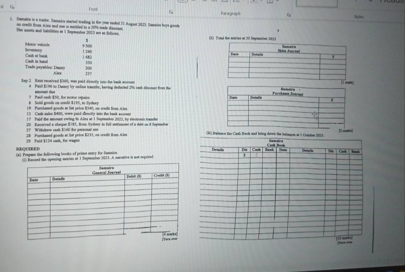 Font 
d Paragraph 
Styles 
1. Samaira is a trader. Samaira started trading in the year ended 31 August 2023. Samaira buys goods B 
on credit from Alex and sne is entitled to a 20% trade discount 
Her assets and liabilities at 1 September 2023 are as follows.
$
(ii) Total the entries at 30 September 2023 
Motor vehicle 9 500
Inventory 1 240
Cash at bank 1 682
Cash in hand 350
Trade payables: Danny 200
Alex 237
Sep 2 Rent received $360, was paid directly into the bank account 
4 Paid $196 to Danny by online transfer, having deducted 2% cash discount from the 
amount due 
7 Paid cash $50, for motor repairs 
8 Sold goods on credit $195, to Sydney 
10 Purchased goods at list price $340, on credit from Alex 
13 Cash sales $400, were paid directly into the bank account 
17 Paid the amount owing to Alex at 1 September 2023, by electronic transfer 
20 Received a cheque $185, from Sydney in full settlement of a debt on 8 September] 
27 Withdrew cash $160 for personal use (iii) Balance the Cash Book and bring down the balance 
28 Purchased goods at list price $235, on credit from Alex 
29 Paid $124 cash, for wages 
REQUIRED 
(a) Prepare the following books of prime entry for Samaira. 
(i) Record the opening entries at 1 September 2023. A narrative is not required.