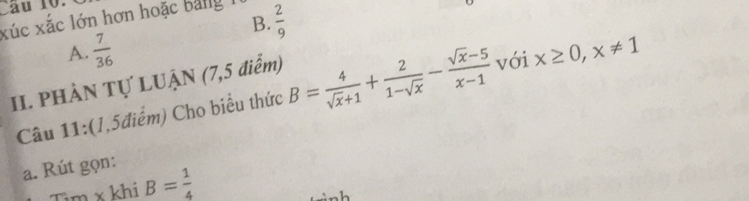 Cầu 10.
B.  2/9 
xúc xắc lớn hơn hoặc bảng 1
A.  7/36 
II. PHẢN Tự LUẠN (7,5 điểm)
Câu 11:(1,5điểm) Cho biểu thức B= 4/sqrt(x)+1 + 2/1-sqrt(x) - (sqrt(x)-5)/x-1  với x≥ 0, x!= 1
a. Rút gọn:
Tìm x khi B= 1/4 