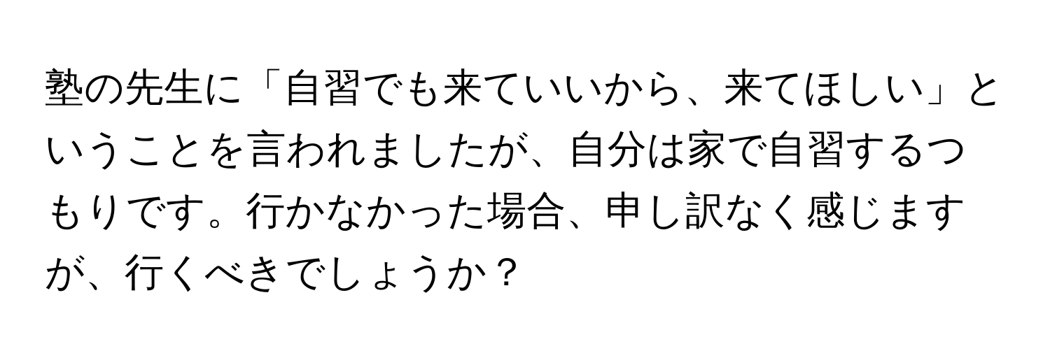 塾の先生に「自習でも来ていいから、来てほしい」ということを言われましたが、自分は家で自習するつもりです。行かなかった場合、申し訳なく感じますが、行くべきでしょうか？