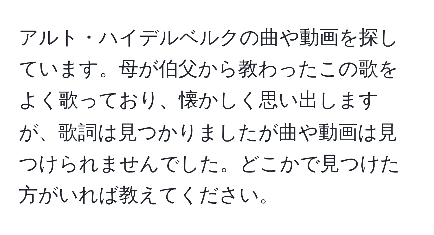 アルト・ハイデルベルクの曲や動画を探しています。母が伯父から教わったこの歌をよく歌っており、懐かしく思い出しますが、歌詞は見つかりましたが曲や動画は見つけられませんでした。どこかで見つけた方がいれば教えてください。