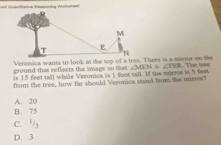 ced Quantitative Reasoning Worksheet
ground that reflects the image so that ∠ MEN≌ ∠ TER. The tree
is 15 feet tall while Veronica is 1 foot tall. If the mirror is 5 feet
from the tree, how far should Veronica stand from the mirror?
A. 20
B. 75
C. 3
D. 3